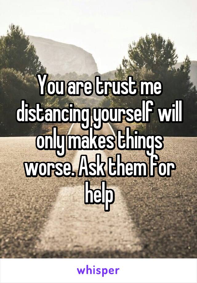 You are trust me distancing yourself will only makes things worse. Ask them for help
