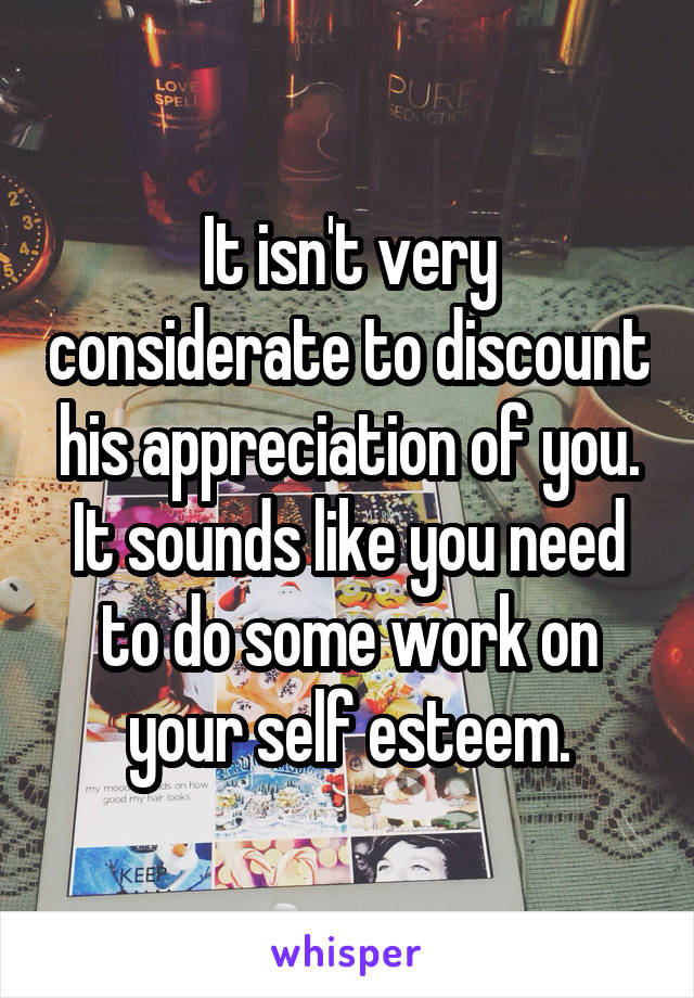 It isn't very considerate to discount his appreciation of you. It sounds like you need to do some work on your self esteem.