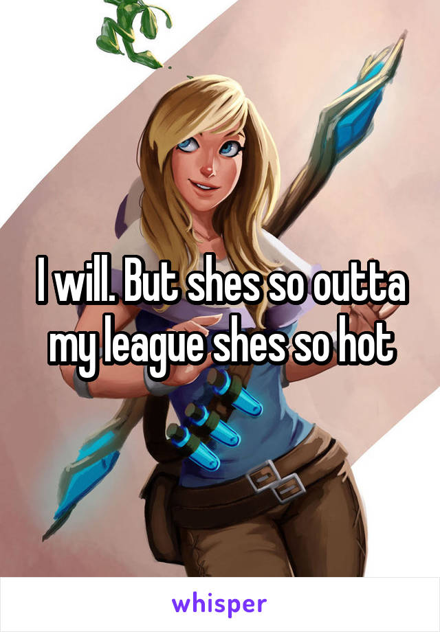 I will. But shes so outta my league shes so hot