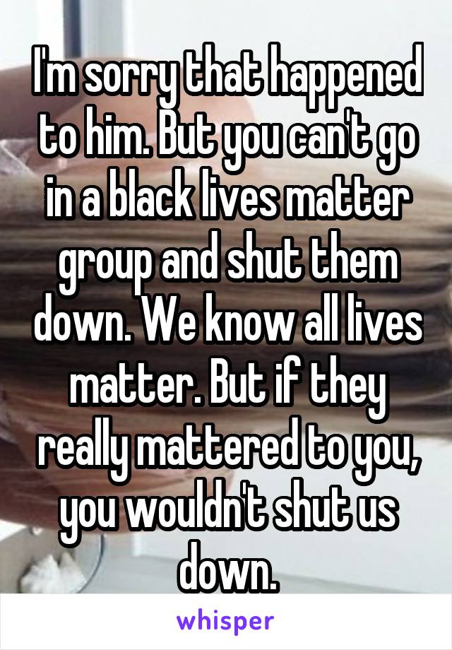 I'm sorry that happened to him. But you can't go in a black lives matter group and shut them down. We know all lives matter. But if they really mattered to you, you wouldn't shut us down.
