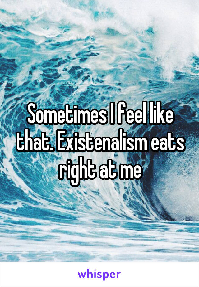 Sometimes I feel like that. Existenalism eats right at me