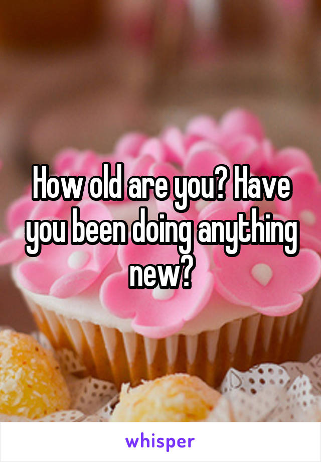 How old are you? Have you been doing anything new?