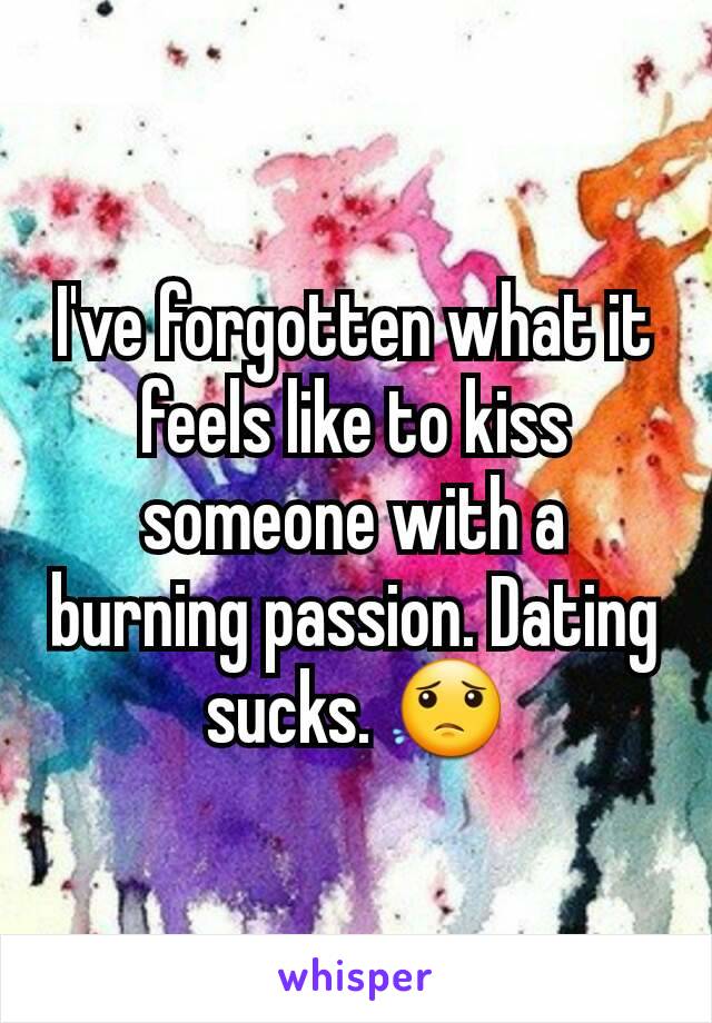 I've forgotten what it feels like to kiss someone with a burning passion. Dating sucks. 😟