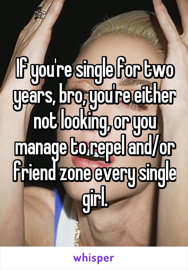 If you're single for two years, bro, you're either not looking, or you manage to repel and/or friend zone every single girl.