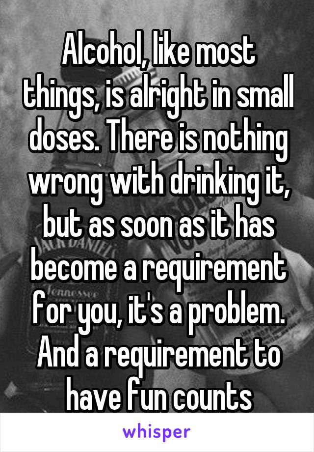 Alcohol, like most things, is alright in small doses. There is nothing wrong with drinking it, but as soon as it has become a requirement for you, it's a problem. And a requirement to have fun counts