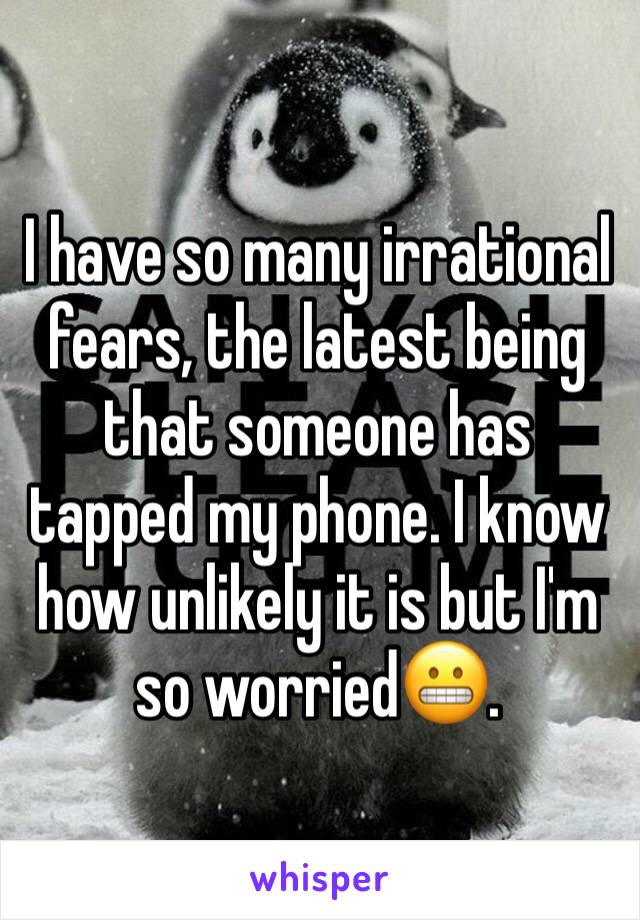 I have so many irrational fears, the latest being that someone has tapped my phone. I know how unlikely it is but I'm so worried😬.