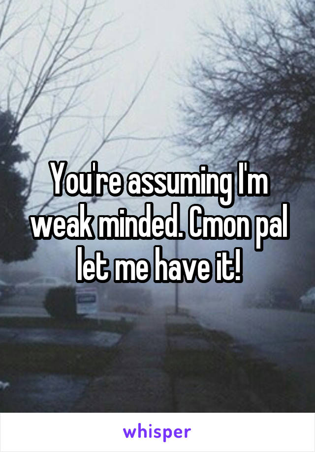 You're assuming I'm weak minded. Cmon pal let me have it!