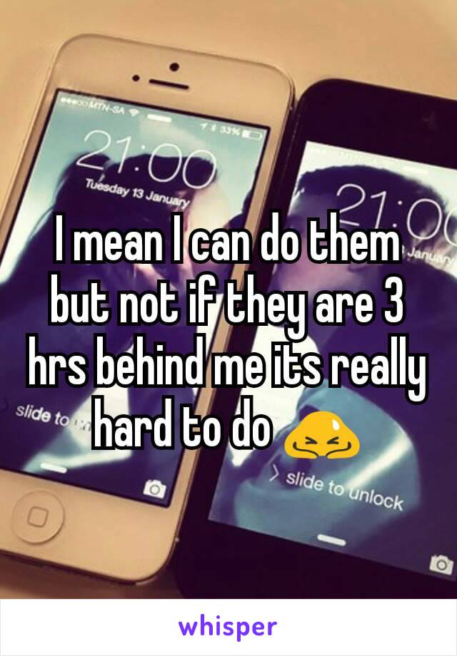 I mean I can do them but not if they are 3 hrs behind me its really hard to do 🙇