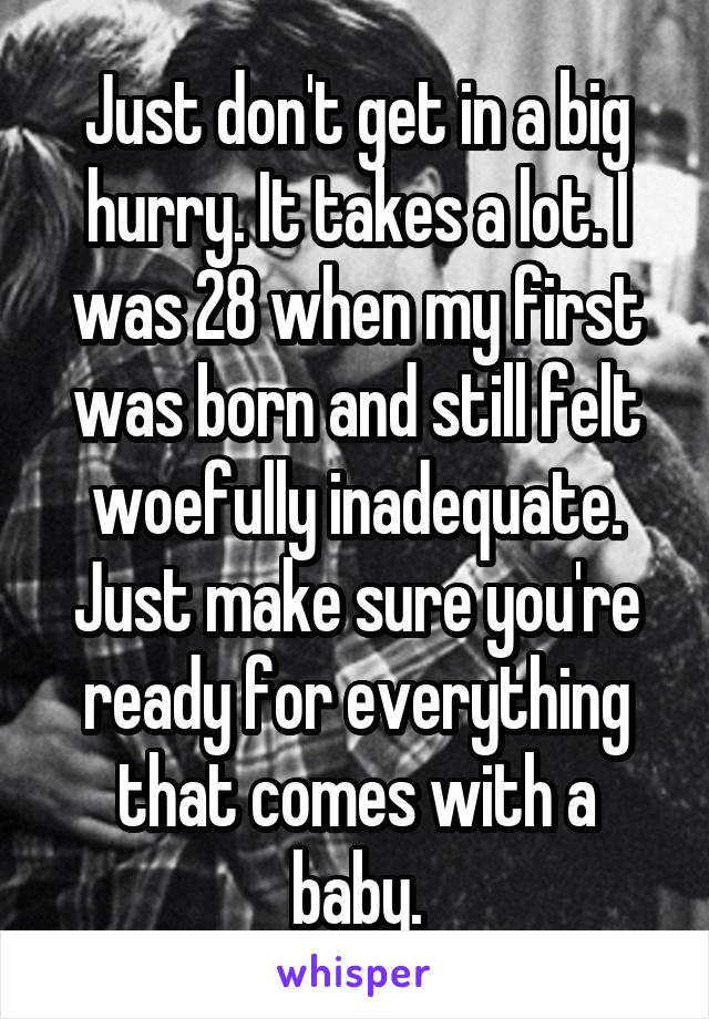 Just don't get in a big hurry. It takes a lot. I was 28 when my first was born and still felt woefully inadequate. Just make sure you're ready for everything that comes with a baby.