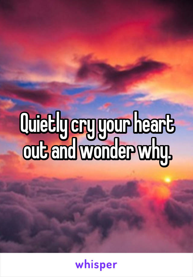 Quietly cry your heart out and wonder why.
