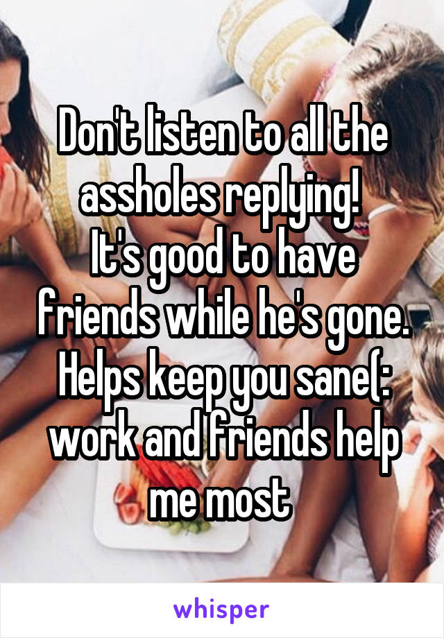 Don't listen to all the assholes replying! 
It's good to have friends while he's gone. Helps keep you sane(: work and friends help me most 