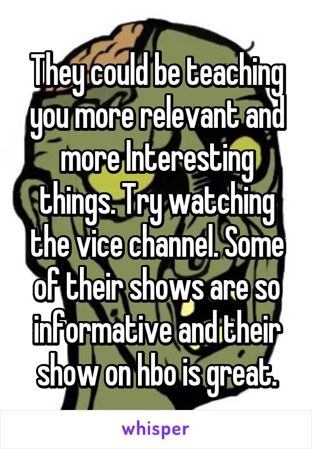 They could be teaching you more relevant and more Interesting things. Try watching the vice channel. Some of their shows are so informative and their show on hbo is great.