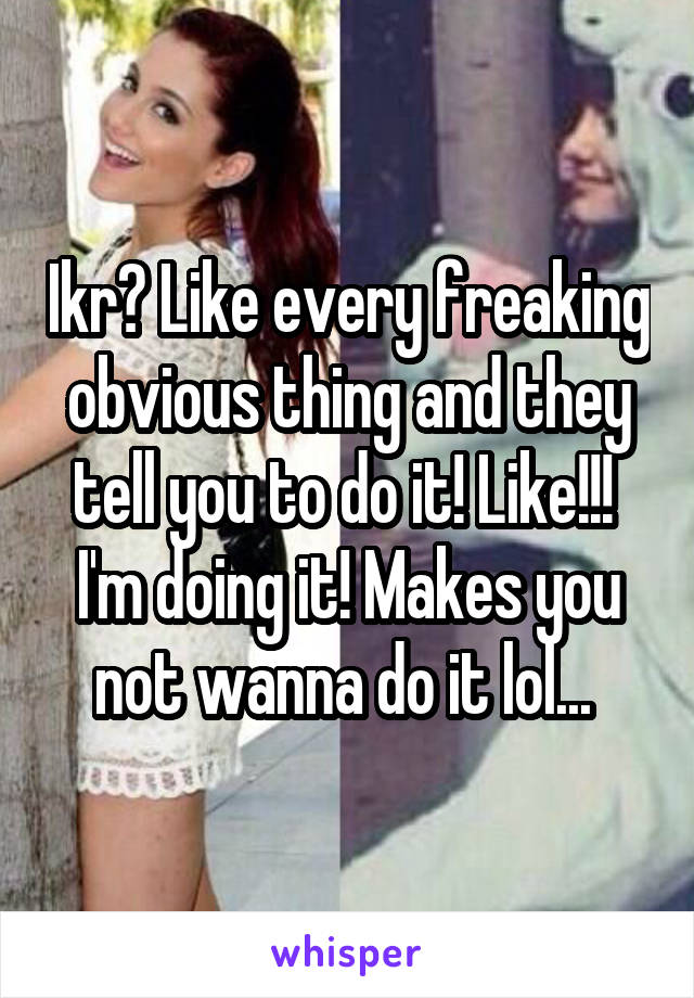 Ikr? Like every freaking obvious thing and they tell you to do it! Like!!!  I'm doing it! Makes you not wanna do it lol... 