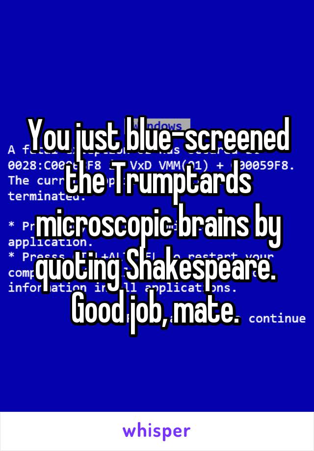 You just blue-screened the Trumptards microscopic brains by quoting Shakespeare. 
Good job, mate. 