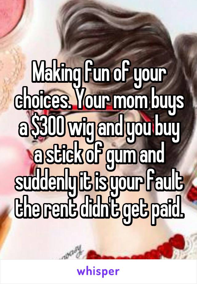 Making fun of your choices. Your mom buys a $300 wig and you buy a stick of gum and suddenly it is your fault the rent didn't get paid.