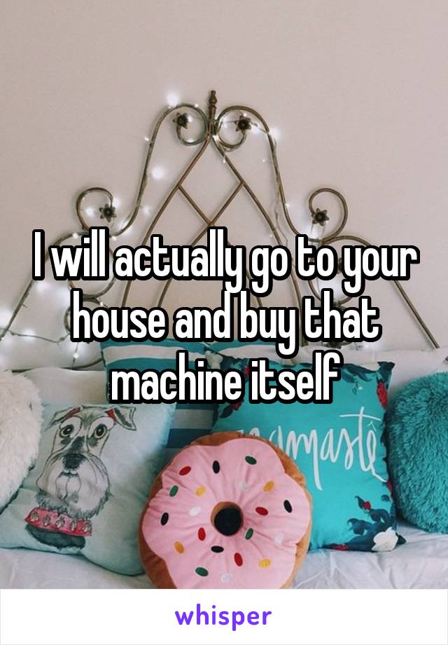 I will actually go to your house and buy that machine itself
