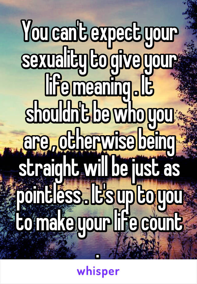 You can't expect your sexuality to give your life meaning . It shouldn't be who you are , otherwise being straight will be just as pointless . It's up to you to make your life count . 