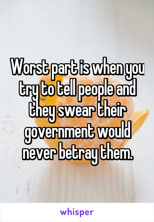 Worst part is when you try to tell people and they swear their government would never betray them.