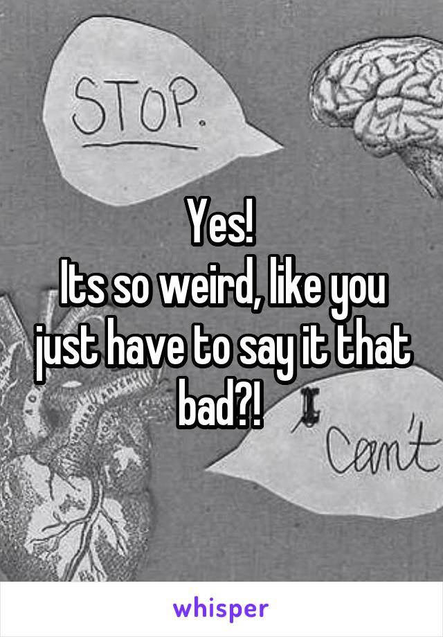 Yes! 
Its so weird, like you just have to say it that bad?! 