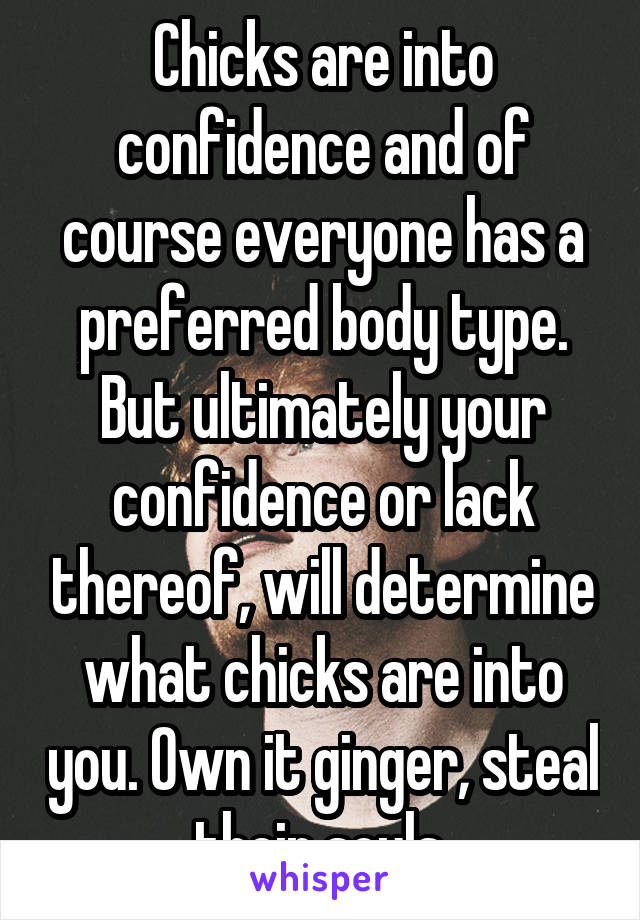 Chicks are into confidence and of course everyone has a preferred body type. But ultimately your confidence or lack thereof, will determine what chicks are into you. Own it ginger, steal their souls 