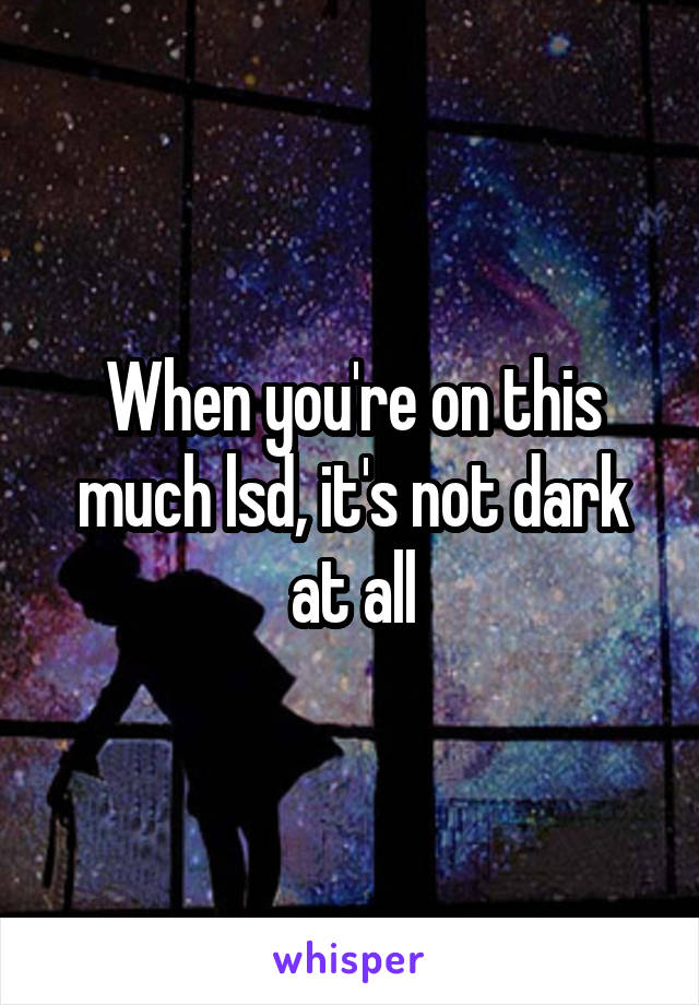 When you're on this much lsd, it's not dark at all