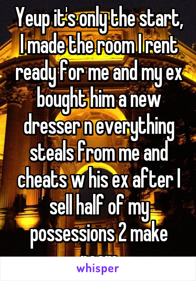 Yeup it's only the start, I made the room I rent ready for me and my ex bought him a new dresser n everything steals from me and cheats w his ex after I sell half of my possessions 2 make room