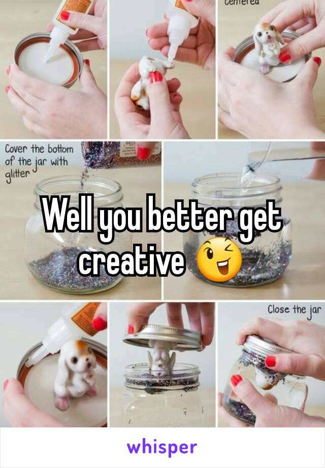 Well you better get creative 😉