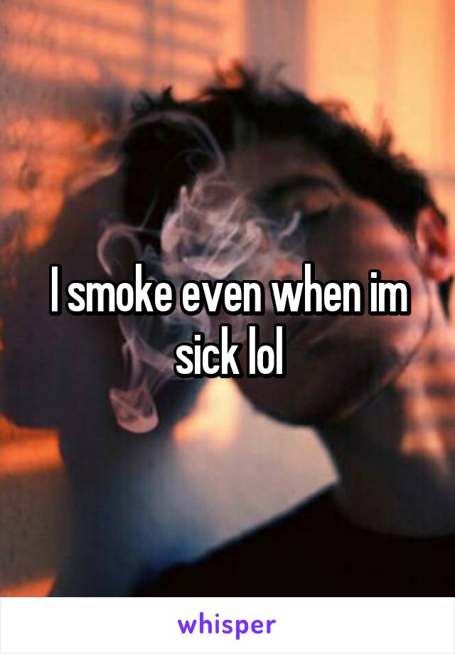 I smoke even when im sick lol