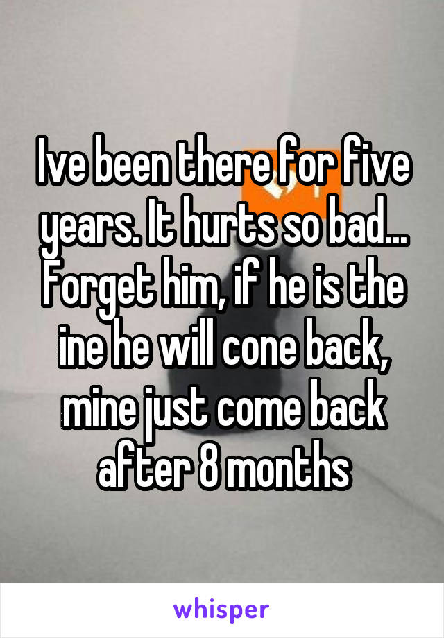 Ive been there for five years. It hurts so bad... Forget him, if he is the ine he will cone back, mine just come back after 8 months