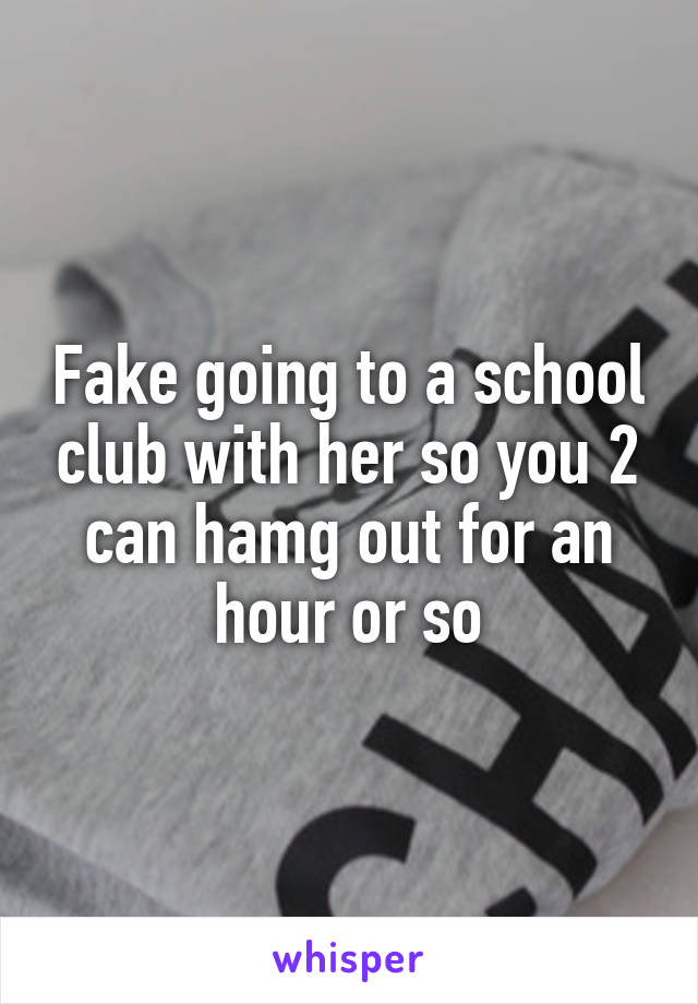 Fake going to a school club with her so you 2 can hamg out for an hour or so