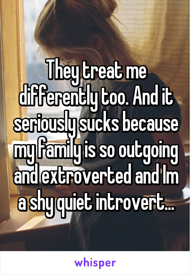 They treat me differently too. And it seriously sucks because my family is so outgoing and extroverted and Im a shy quiet introvert...