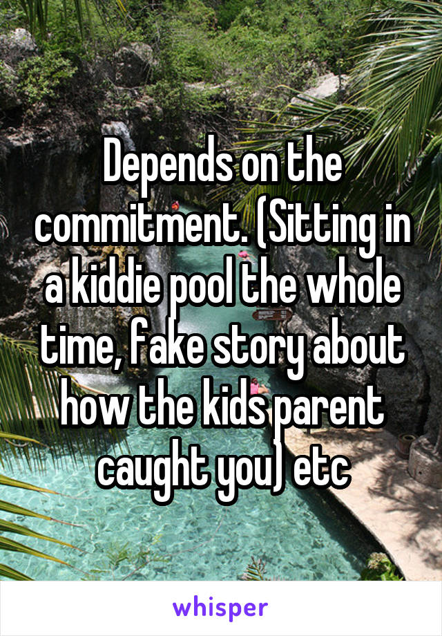 Depends on the commitment. (Sitting in a kiddie pool the whole time, fake story about how the kids parent caught you) etc