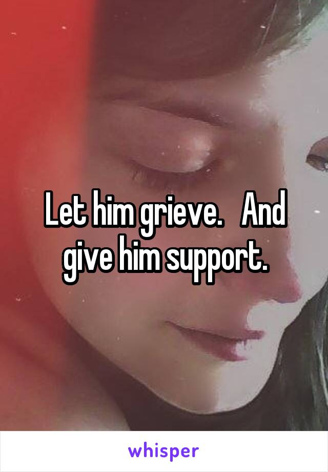 Let him grieve.   And give him support.