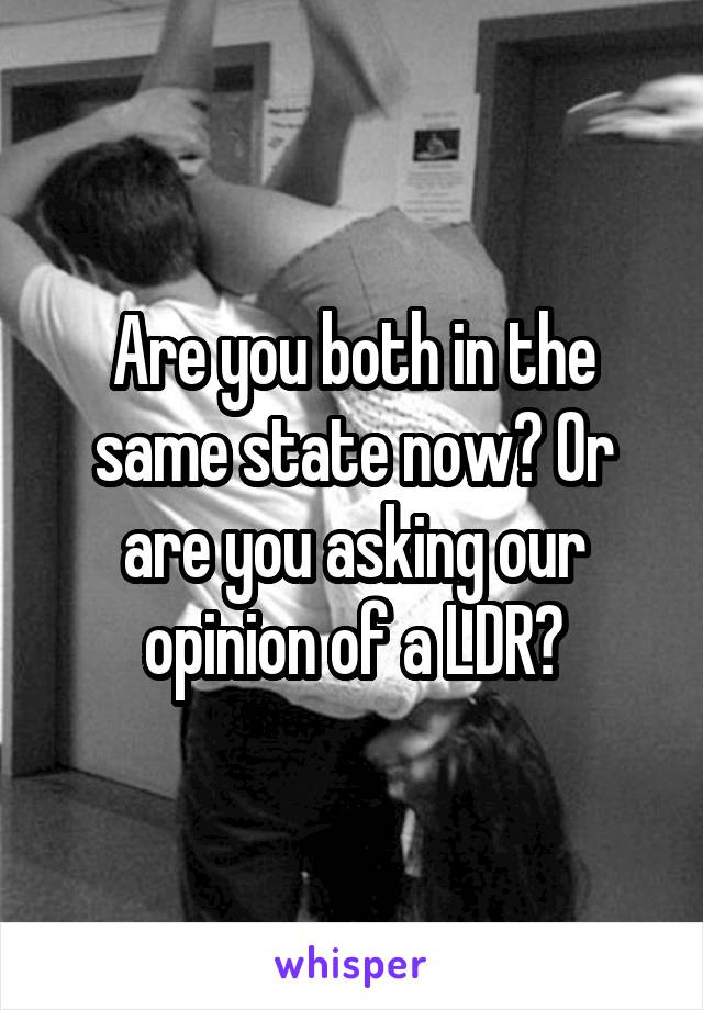 Are you both in the same state now? Or are you asking our opinion of a LDR?