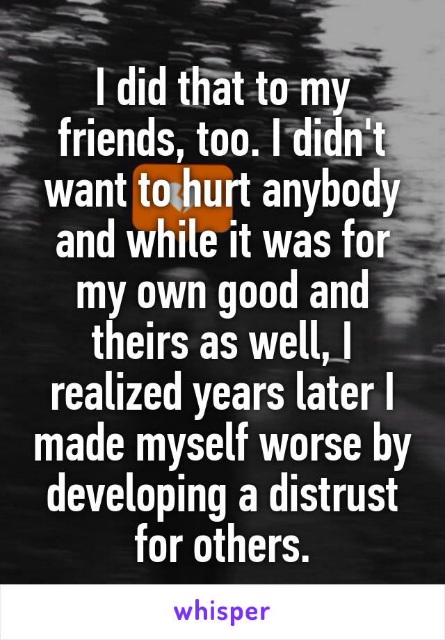 I did that to my friends, too. I didn't want to hurt anybody and while it was for my own good and theirs as well, I realized years later I made myself worse by developing a distrust for others.