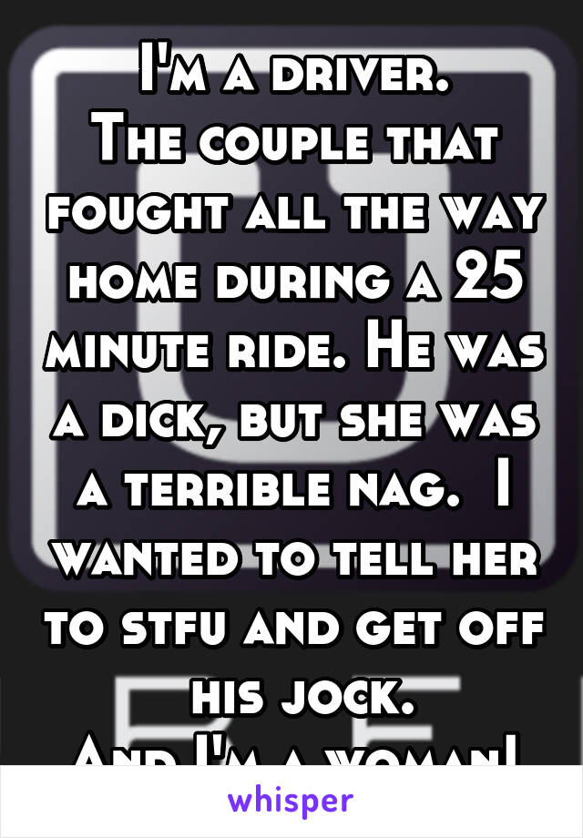 I'm a driver.
The couple that fought all the way home during a 25 minute ride. He was a dick, but she was a terrible nag.  I wanted to tell her to stfu and get off  his jock.
And I'm a woman!
