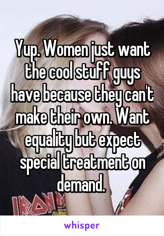 Yup. Women just want the cool stuff guys have because they can't make their own. Want equality but expect special treatment on demand. 