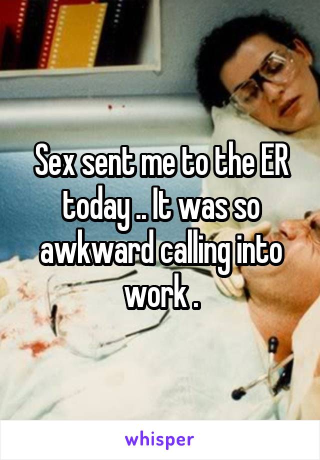 Sex sent me to the ER today .. It was so awkward calling into work .