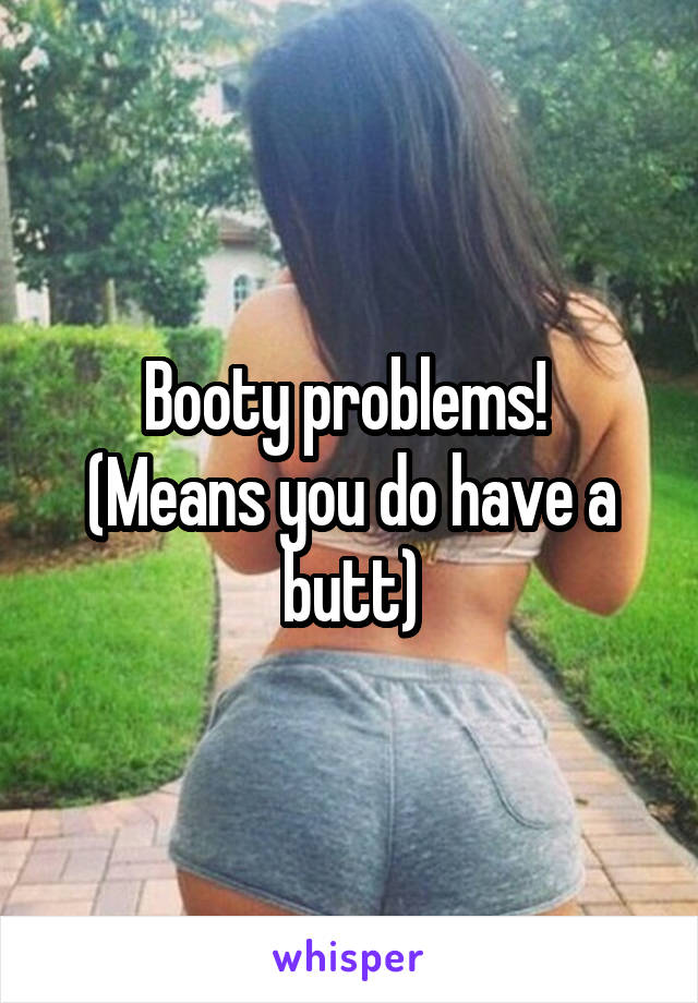 Booty problems! 
(Means you do have a butt)
