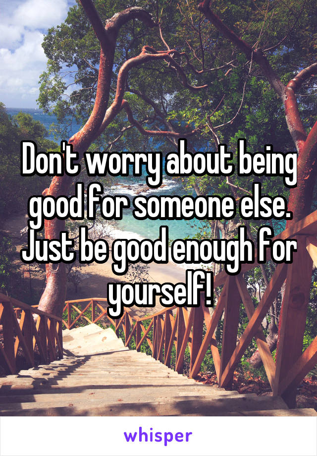 Don't worry about being good for someone else. Just be good enough for yourself!