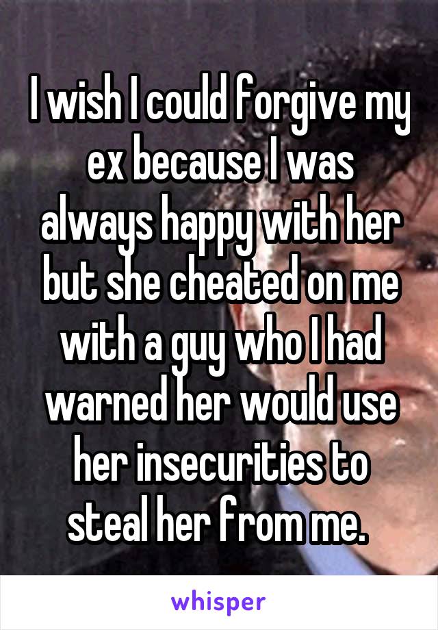 I wish I could forgive my ex because I was always happy with her but she cheated on me with a guy who I had warned her would use her insecurities to steal her from me. 