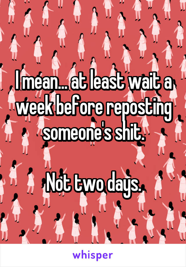I mean... at least wait a week before reposting someone's shit.

Not two days.