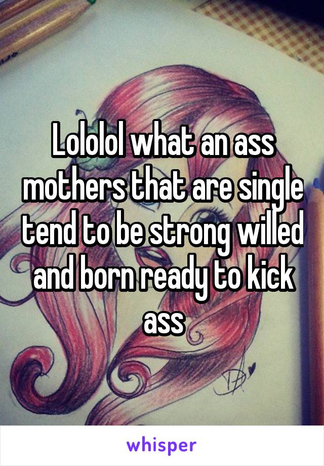 Lololol what an ass mothers that are single tend to be strong willed and born ready to kick ass