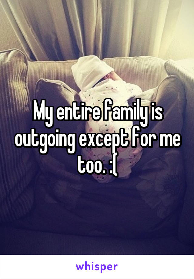 My entire family is outgoing except for me too. :(