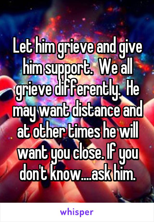 Let him grieve and give him support.  We all grieve differently.  He may want distance and at other times he will want you close. If you don't know....ask him.