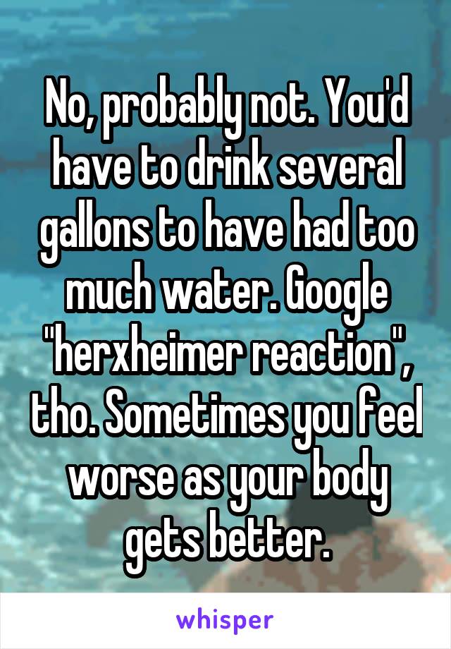 No, probably not. You'd have to drink several gallons to have had too much water. Google "herxheimer reaction", tho. Sometimes you feel worse as your body gets better.