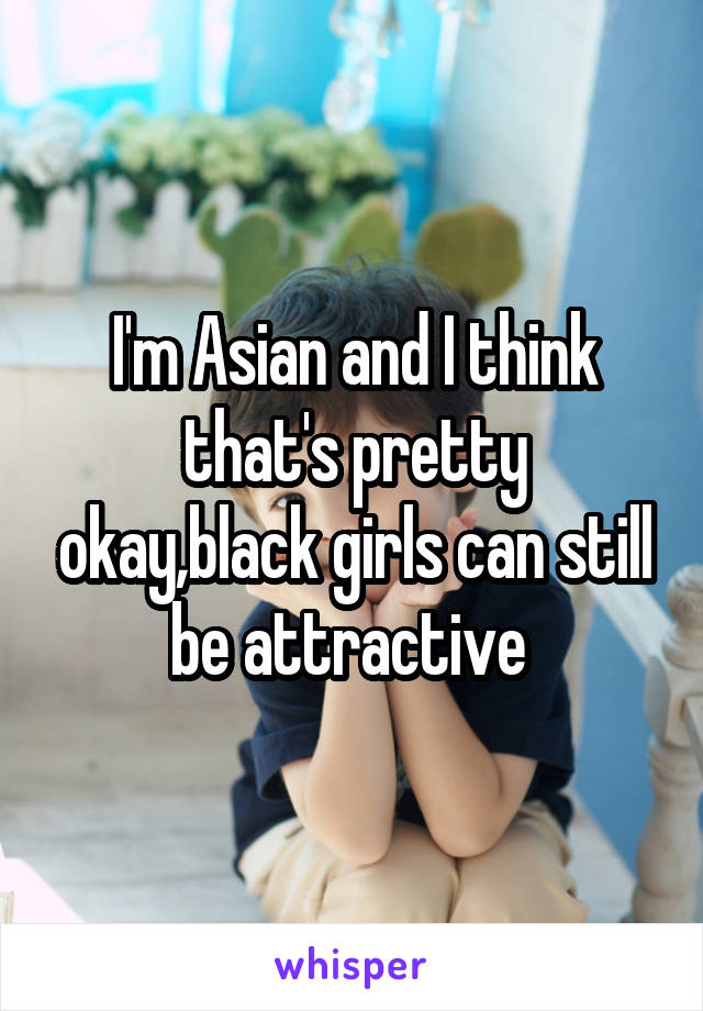 I'm Asian and I think that's pretty okay,black girls can still be attractive 