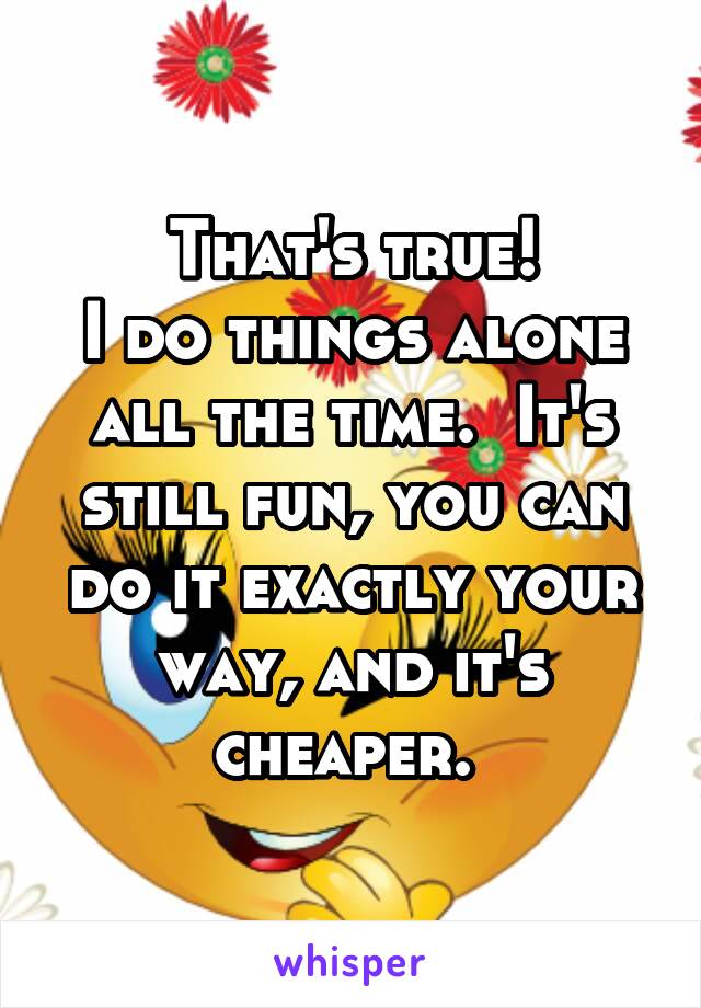 That's true!
I do things alone all the time.  It's still fun, you can do it exactly your way, and it's cheaper. 