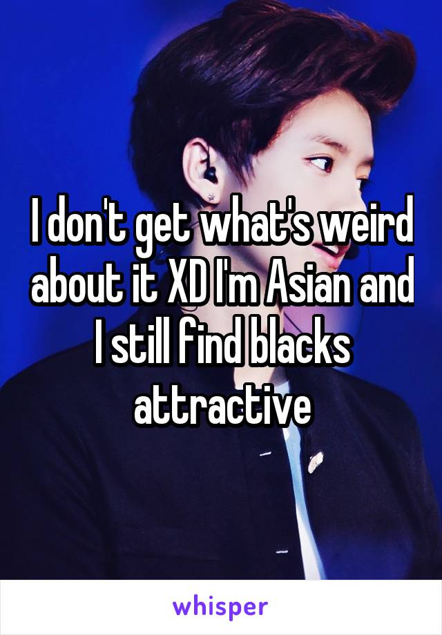I don't get what's weird about it XD I'm Asian and I still find blacks attractive