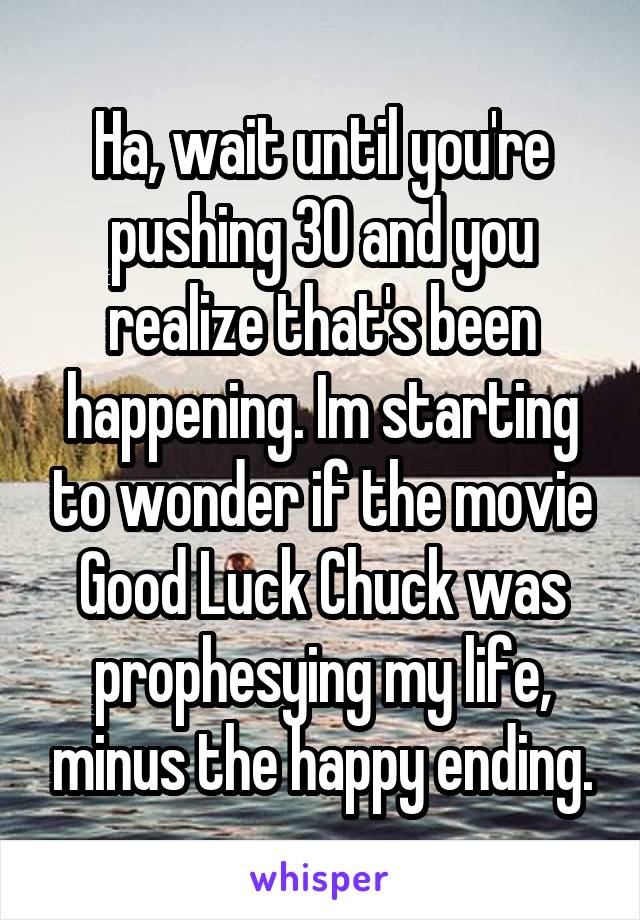 Ha, wait until you're pushing 30 and you realize that's been happening. Im starting to wonder if the movie Good Luck Chuck was prophesying my life, minus the happy ending.